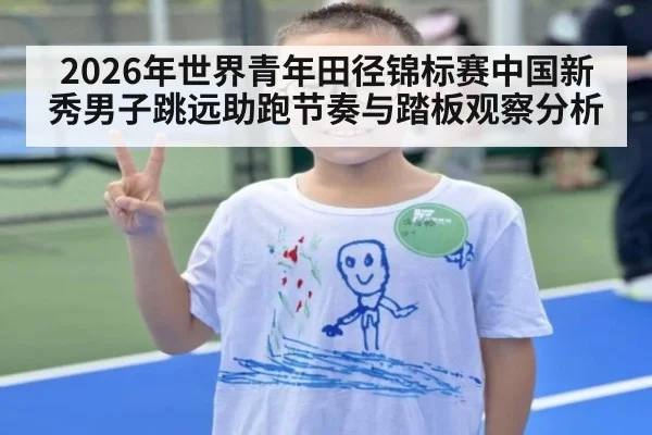 2026年世界青年田径锦标赛中国新秀男子跳远助跑节奏与踏板观察分析